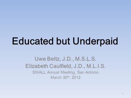 Educated but Underpaid Uwe Beltz, J.D., M.S.L.S. Elizabeth Caulfield, J.D., M.L.I.S. SWALL Annual Meeting, San Antonio March 30 th, 2012 1.