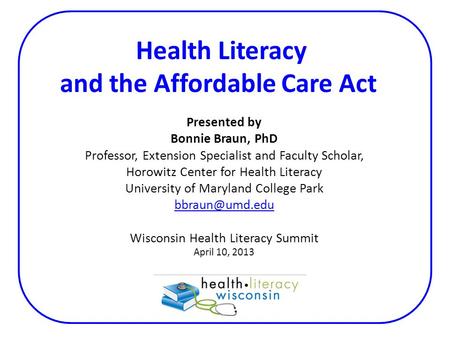 Health Literacy and the Affordable Care Act Presented by Bonnie Braun, PhD Professor, Extension Specialist and Faculty Scholar, Horowitz Center for Health.