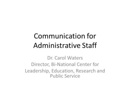 Communication for Administrative Staff Dr. Carol Waters Director, Bi-National Center for Leadership, Education, Research and Public Service.