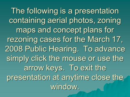 The following is a presentation containing aerial photos, zoning maps and concept plans for rezoning cases for the March 17, 2008 Public Hearing. To advance.