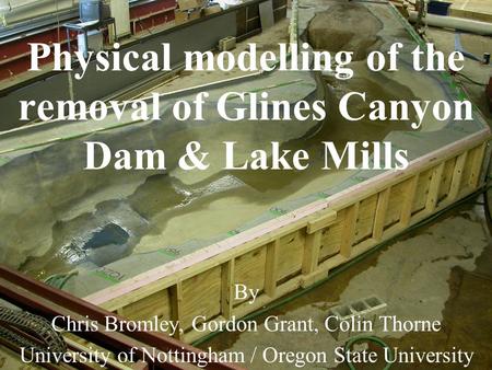 Physical modelling of the removal of Glines Canyon Dam & Lake Mills By Chris Bromley, Gordon Grant, Colin Thorne University of Nottingham / Oregon State.