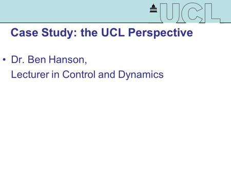 Case Study: the UCL Perspective Dr. Ben Hanson, Lecturer in Control and Dynamics.