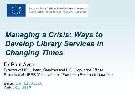 Managing a Crisis: Ways to Develop Library Services in Changing Times Dr Paul Ayris Director of UCL Library Services and UCL Copyright Officer President.