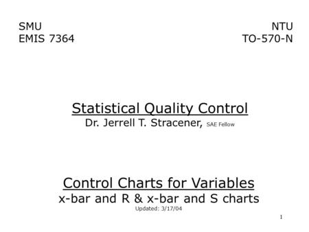 1 SMU EMIS 7364 NTU TO-570-N Control Charts for Variables x-bar and R & x-bar and S charts Updated: 3/17/04 Statistical Quality Control Dr. Jerrell T.
