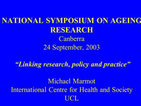 NATIONAL SYMPOSIUM ON AGEING RESEARCH Canberra 24 September, 2003 “Linking research, policy and practice” Michael Marmot International Centre for Health.