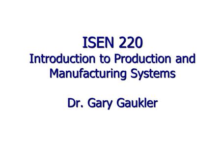ISEN 220 Introduction to Production and Manufacturing Systems Dr. Gary Gaukler.