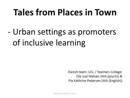 Tales from Places in Town -Urban settings as promoters of inclusive learning Danish team; UCL / Teachers College: Ole Juel Nielsen (MA (psych)) & Pia Kathrine.