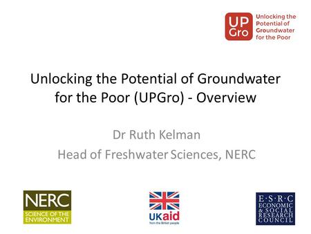 Unlocking the Potential of Groundwater for the Poor (UPGro) - Overview Dr Ruth Kelman Head of Freshwater Sciences, NERC.