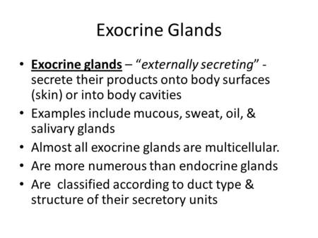 Exocrine Glands Exocrine glands – “externally secreting” - secrete their products onto body surfaces (skin) or into body cavities Examples include mucous,