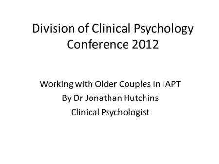 Division of Clinical Psychology Conference 2012 Working with Older Couples In IAPT By Dr Jonathan Hutchins Clinical Psychologist.