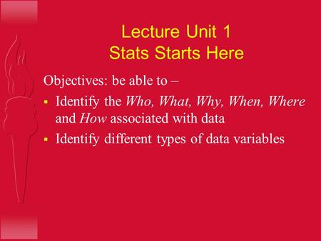 Lecture Unit 1 Stats Starts Here Objectives: be able to –  Identify the Who, What, Why, When, Where and How associated with data  Identify different.