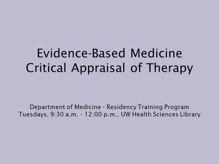 Evidence-Based Medicine Critical Appraisal of Therapy Department of Medicine - Residency Training Program Tuesdays, 9:30 a.m. - 12:00 p.m., UW Health Sciences.