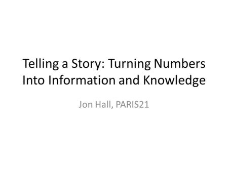 Telling a Story: Turning Numbers Into Information and Knowledge Jon Hall, PARIS21.