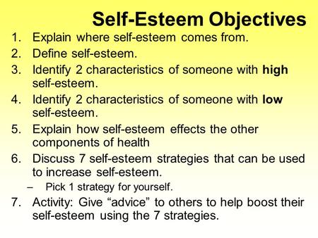 Self-Esteem Objectives 1.Explain where self-esteem comes from. 2.Define self-esteem. 3.Identify 2 characteristics of someone with high self-esteem. 4.Identify.