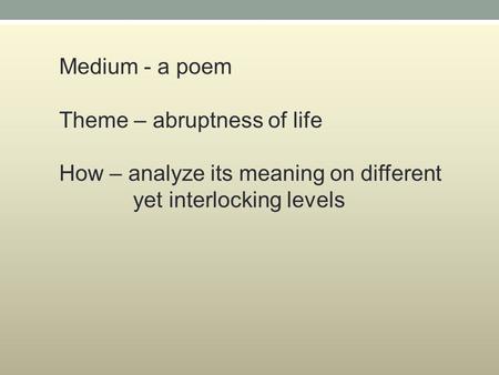 Medium - a poem Theme – abruptness of life How – analyze its meaning on different yet interlocking levels.
