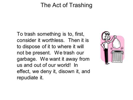 The Act of Trashing To trash something is to, first, consider it worthless. Then it is to dispose of it to where it will not be present. We trash our garbage.