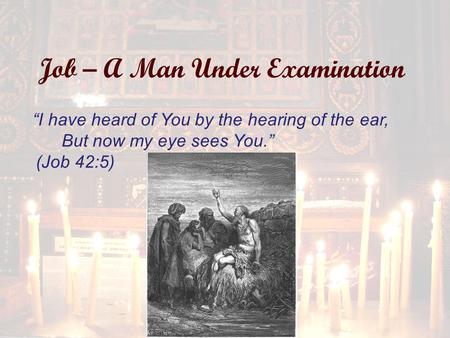 Job – A Man Under Examination “I have heard of You by the hearing of the ear, But now my eye sees You.” (Job 42:5)