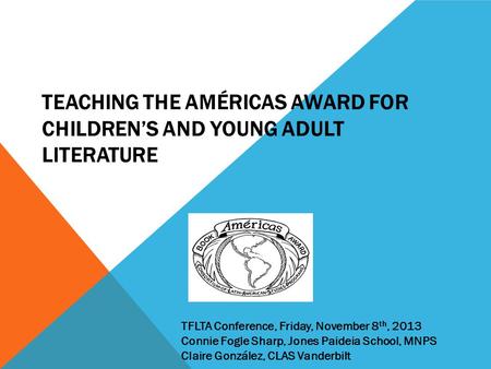 TEACHING THE AMÉRICAS AWARD FOR CHILDREN’S AND YOUNG ADULT LITERATURE TFLTA Conference, Friday, November 8 th, 2013 Connie Fogle Sharp, Jones Paideia School,