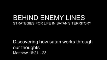 BEHIND ENEMY LINES STRATEGIES FOR LIFE IN SATAN’S TERRITORY Discovering how satan works through our thoughts Matthew 16:21 - 23.