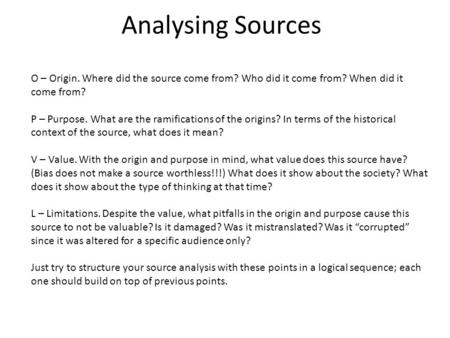 Analysing Sources O – Origin. Where did the source come from? Who did it come from? When did it come from? P – Purpose. What are the ramifications of the.