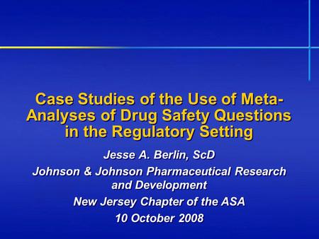 Case Studies of the Use of Meta- Analyses of Drug Safety Questions in the Regulatory Setting Jesse A. Berlin, ScD Johnson & Johnson Pharmaceutical Research.