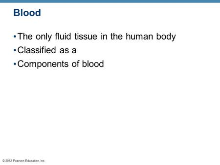 © 2012 Pearson Education, Inc. Blood The only fluid tissue in the human body Classified as a Components of blood.