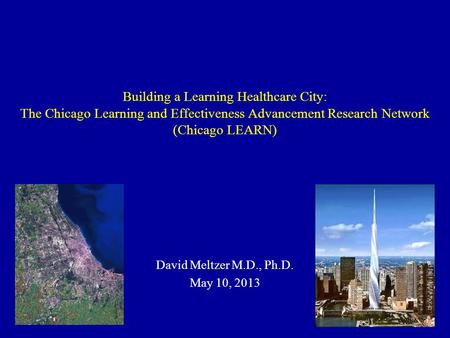 Building a Learning Healthcare City: The Chicago Learning and Effectiveness Advancement Research Network (Chicago LEARN) David Meltzer M.D., Ph.D. May.