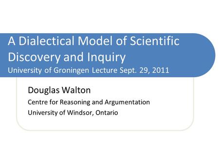 A Dialectical Model of Scientific Discovery and Inquiry University of Groningen Lecture Sept. 29, 2011 Douglas Walton Centre for Reasoning and Argumentation.