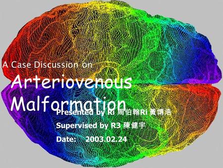 Arteriovenous Malformation A Case Discussion on Presented by Ri 周伯翰 Ri 黃博浩 Supervised by R3 陳健宇 Date: 2003.02.24.