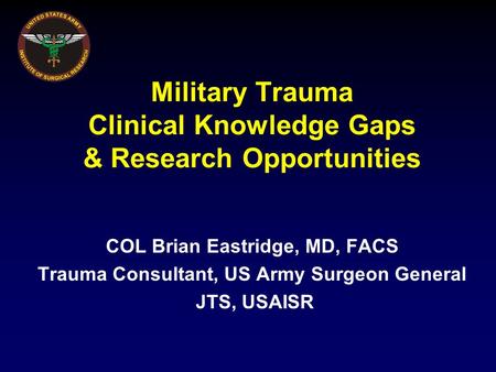 Military Trauma Clinical Knowledge Gaps & Research Opportunities COL Brian Eastridge, MD, FACS Trauma Consultant, US Army Surgeon General JTS, USAISR.
