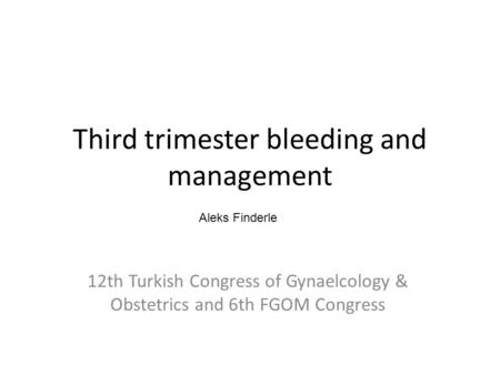 Third trimester bleeding and management 12th Turkish Congress of Gynaelcology & Obstetrics and 6th FGOM Congress Aleks Finderle.