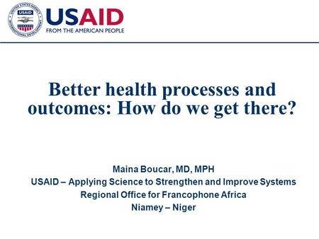 1 Better health processes and outcomes: How do we get there? Maina Boucar, MD, MPH USAID – Applying Science to Strengthen and Improve Systems Regional.