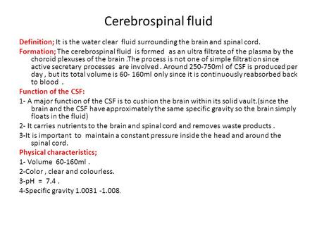 Cerebrospinal fluid Definition; It is the water clear fluid surrounding the brain and spinal cord. Formation; The cerebrospinal fluid is formed as an ultra.
