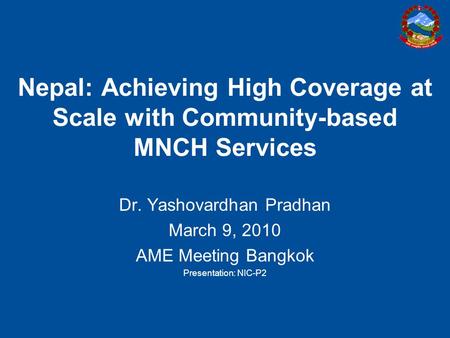 Nepal: Achieving High Coverage at Scale with Community-based MNCH Services Dr. Yashovardhan Pradhan March 9, 2010 AME Meeting Bangkok Presentation: NIC-P2.
