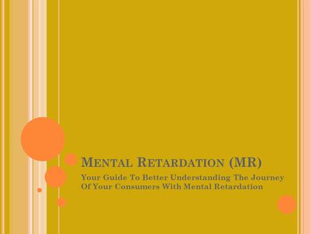 M ENTAL R ETARDATION (MR) Your Guide To Better Understanding The Journey Of Your Consumers With Mental Retardation.