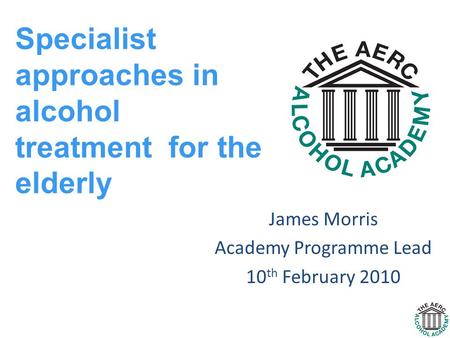 James Morris Academy Programme Lead 10 th February 2010 Specialist approaches in alcohol treatment for the elderly.
