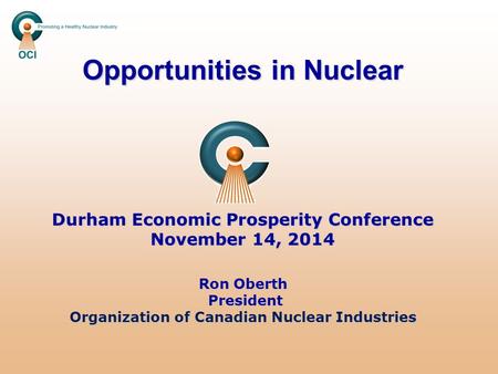 Opportunities in Nuclear Durham Economic Prosperity Conference November 14, 2014 Ron Oberth President Organization of Canadian Nuclear Industries.