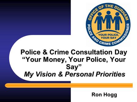 Police & Crime Consultation Day “Your Money, Your Police, Your Say” My Vision & Personal Priorities Ron Hogg.