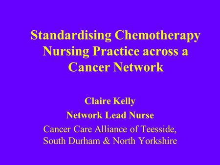 Standardising Chemotherapy Nursing Practice across a Cancer Network Claire Kelly Network Lead Nurse Cancer Care Alliance of Teesside, South Durham & North.