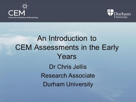 An Introduction to CEM Assessments in the Early Years Dr Chris Jellis Research Associate Durham University.