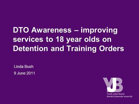 DTO Awareness – improving services to 18 year olds on Detention and Training Orders Linda Bush 9 June 2011.