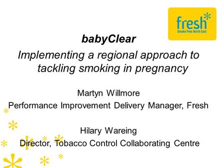 BabyClear Implementing a regional approach to tackling smoking in pregnancy Martyn Willmore Performance Improvement Delivery Manager, Fresh Hilary Wareing.