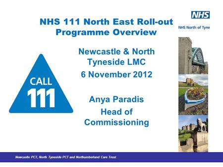 Newcastle PCT, North Tyneside PCT and Northumberland Care Trust NHS 111 North East Roll-out Programme Overview Newcastle & North Tyneside LMC 6 November.