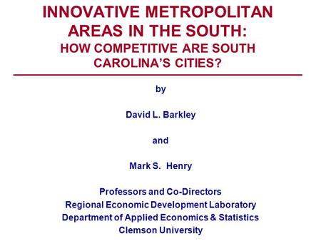 INNOVATIVE METROPOLITAN AREAS IN THE SOUTH: HOW COMPETITIVE ARE SOUTH CAROLINA’S CITIES? by David L. Barkley and Mark S. Henry Professors and Co-Directors.