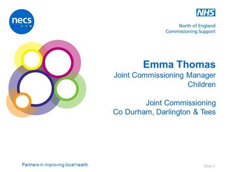 Partners in improving local health Emma Thomas Joint Commissioning Manager Children Joint Commissioning Co Durham, Darlington & Tees Slide 1.