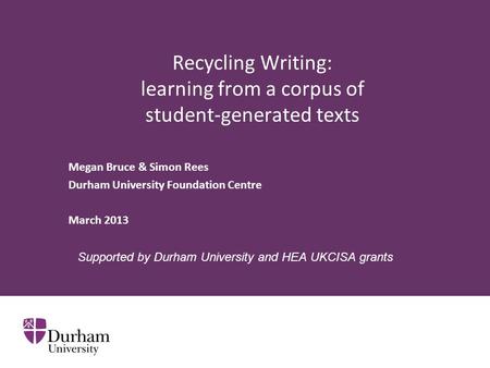 Recycling Writing: learning from a corpus of student-generated texts Megan Bruce & Simon Rees Durham University Foundation Centre March 2013 Supported.