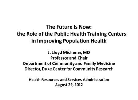 The Future Is Now: the Role of the Public Health Training Centers in Improving Population Health J. Lloyd Michener, MD Professor and Chair Department of.