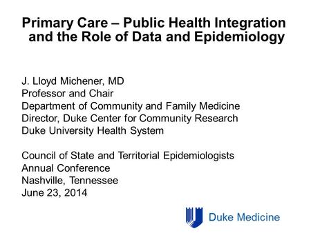 Primary Care – Public Health Integration and the Role of Data and Epidemiology J. Lloyd Michener, MD Professor and Chair Department of Community and Family.