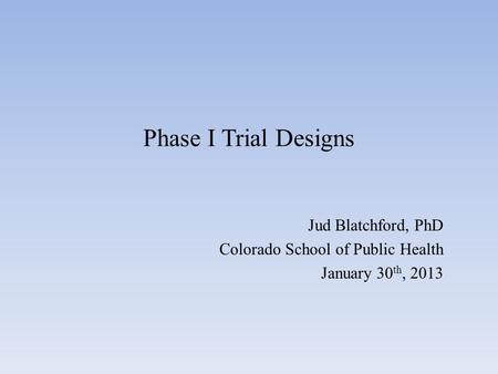 Phase I Trial Designs Jud Blatchford, PhD Colorado School of Public Health January 30 th, 2013.