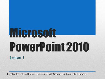 Microsoft PowerPoint 2010 Lesson 1 Created by Felicia Hudson, Riverside High School--Durham Public Schools.